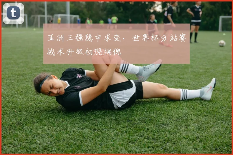 亚洲三强稳中求变，世界杯分站赛战术升级初现端倪 - 虎扑体育推荐